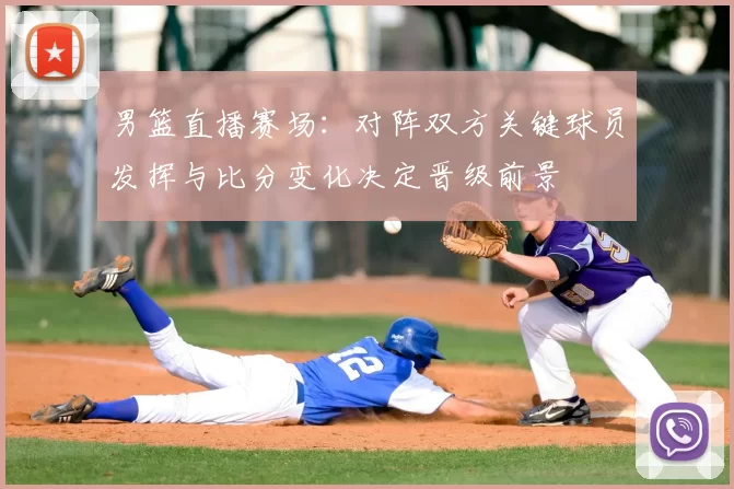 男篮直播赛场：对阵双方关键球员发挥与比分变化决定晋级前景