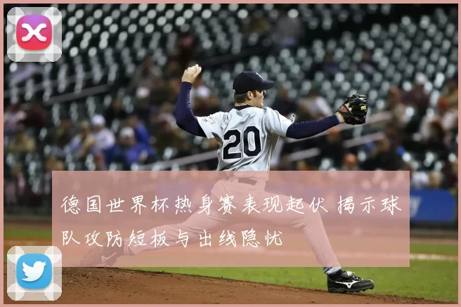 德国世界杯热身赛表现起伏 揭示球队攻防短板与出线隐忧