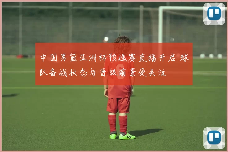 中国男篮亚洲杯预选赛直播开启 球队备战状态与晋级前景受关注