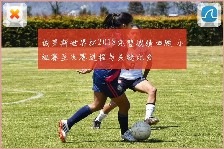 俄罗斯世界杯2018完整战绩回顾 小组赛至决赛进程与关键比分