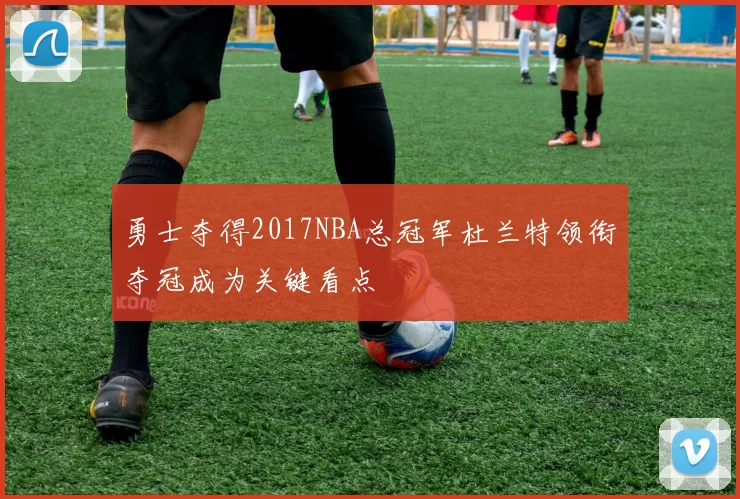 勇士夺得2017NBA总冠军杜兰特领衔夺冠成为关键看点