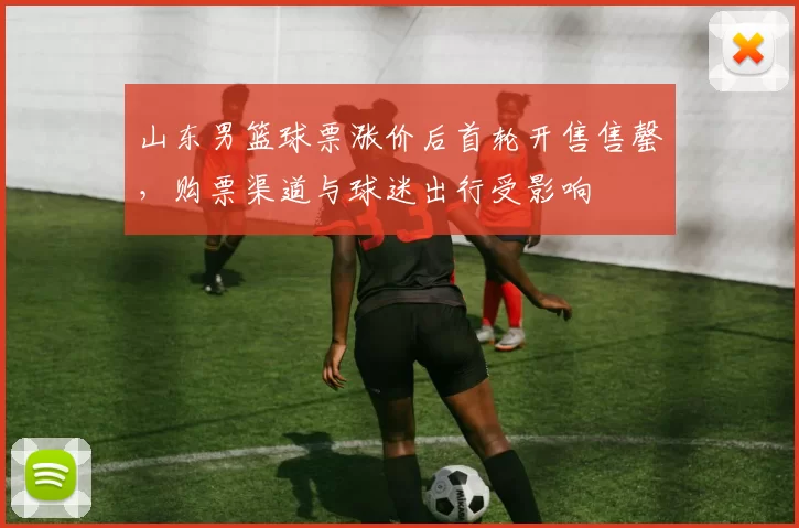 山东男篮球票涨价后首轮开售售罄,购票渠道与球迷出行受影响