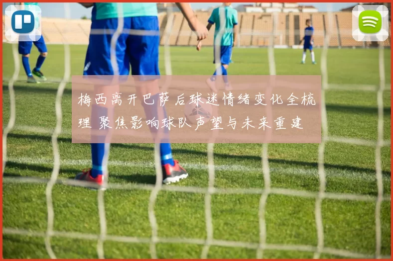 梅西离开巴萨后球迷情绪变化全梳理 聚焦影响球队声望与未来重建