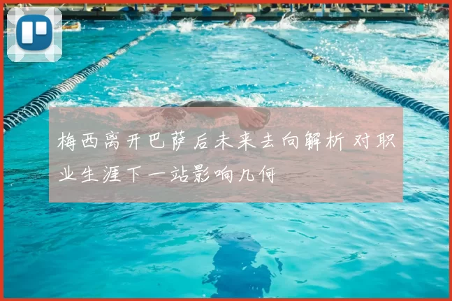 梅西离开巴萨后未来去向解析 对职业生涯下一站影响几何