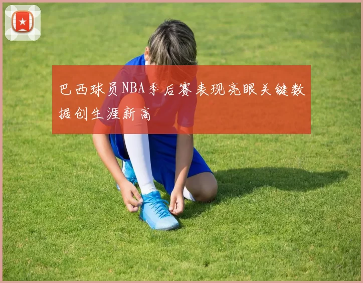 巴西球员NBA季后赛表现亮眼关键数据创生涯新高