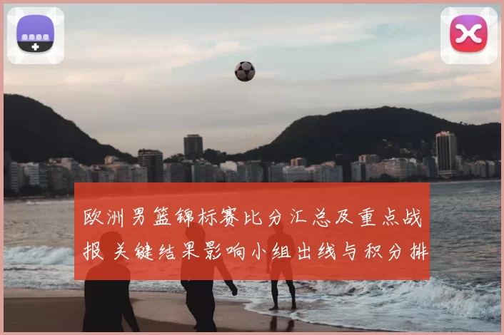 欧洲男篮锦标赛比分汇总及重点战报 关键结果影响小组出线与积分排名