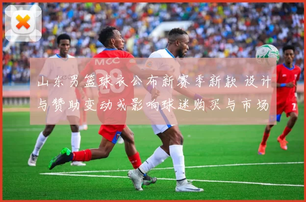 山东男篮球衣公布新赛季新款 设计与赞助变动或影响球迷购买与市场合作