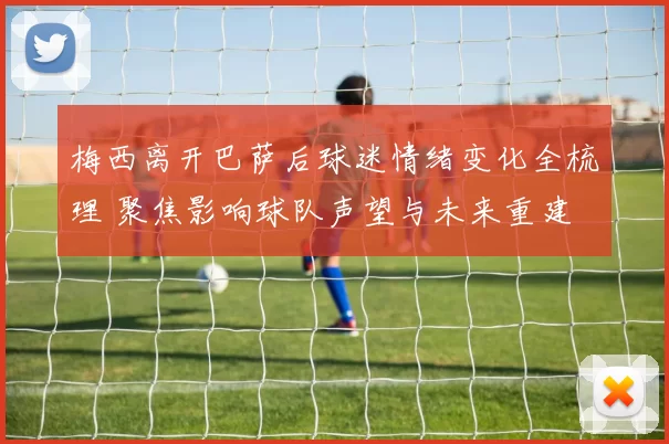 梅西离开巴萨后球迷情绪变化全梳理 聚焦影响球队声望与未来重建