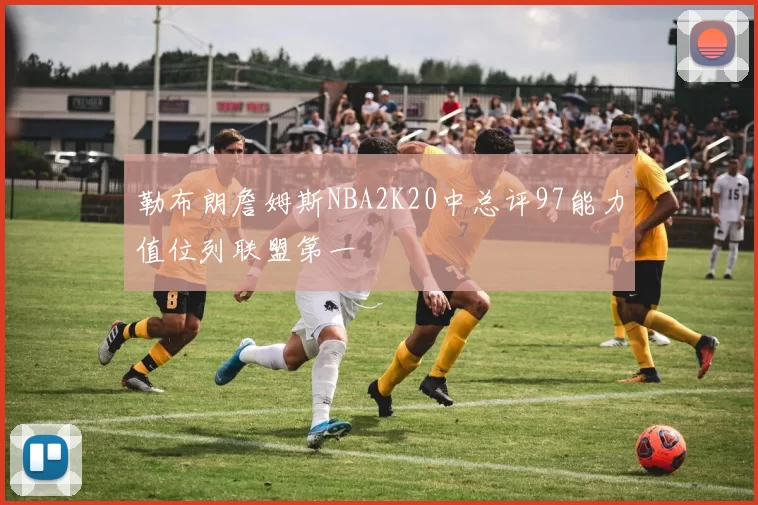 勒布朗詹姆斯NBA2K20中总评97能力值位列联盟第一