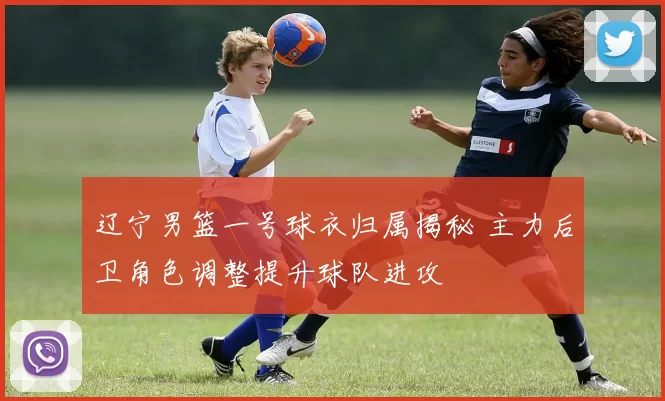 辽宁男篮一号球衣归属揭秘 主力后卫角色调整提升球队进攻