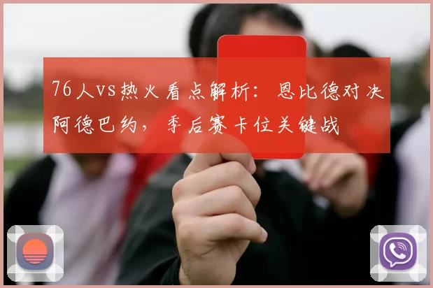 76人vs热火看点解析：恩比德对决阿德巴约，季后赛卡位关键战
