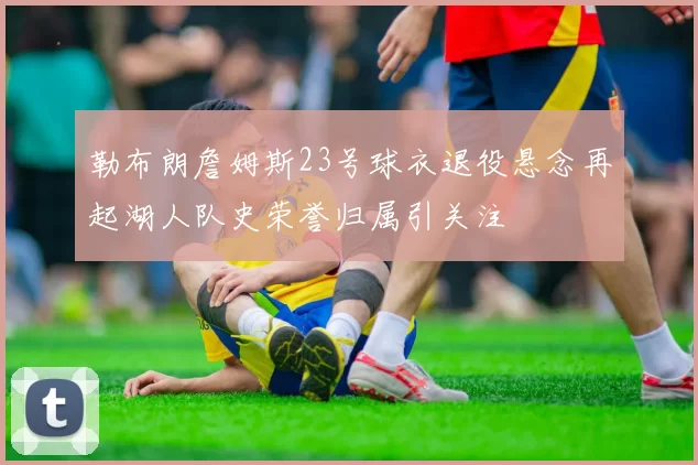 勒布朗詹姆斯23号球衣退役悬念再起湖人队史荣誉归属引关注