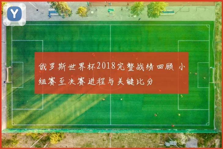 俄罗斯世界杯2018完整战绩回顾 小组赛至决赛进程与关键比分