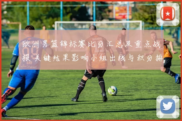 欧洲男篮锦标赛比分汇总及重点战报 关键结果影响小组出线与积分排名