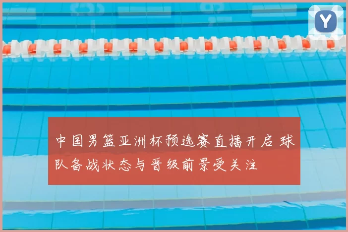 中国男篮亚洲杯预选赛直播开启 球队备战状态与晋级前景受关注