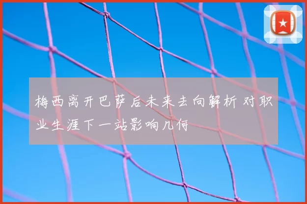 梅西离开巴萨后未来去向解析 对职业生涯下一站影响几何