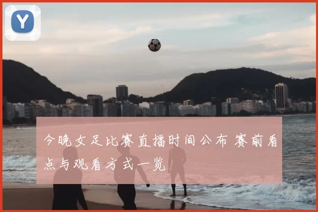 今晚女足比赛直播时间公布 赛前看点与观看方式一览