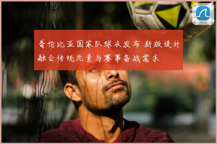 哥伦比亚国家队球衣发布 新版设计融合传统元素与赛事备战需求