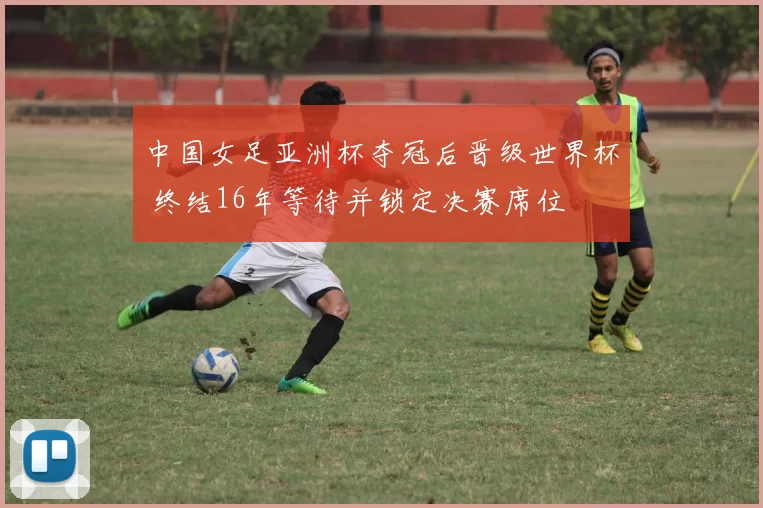 中国女足亚洲杯夺冠后晋级世界杯 终结16年等待并锁定决赛席位