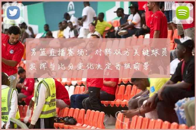 男篮直播赛场：对阵双方关键球员发挥与比分变化决定晋级前景