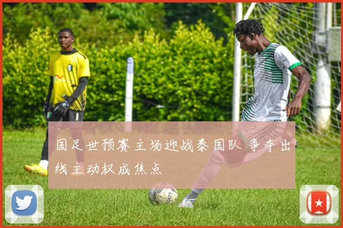 国足世预赛主场迎战泰国队 争夺出线主动权成焦点