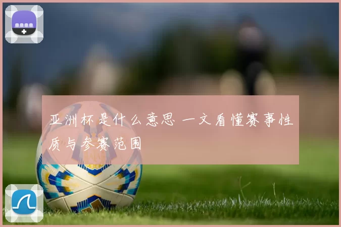 亚洲杯是什么意思 一文看懂赛事性质与参赛范围