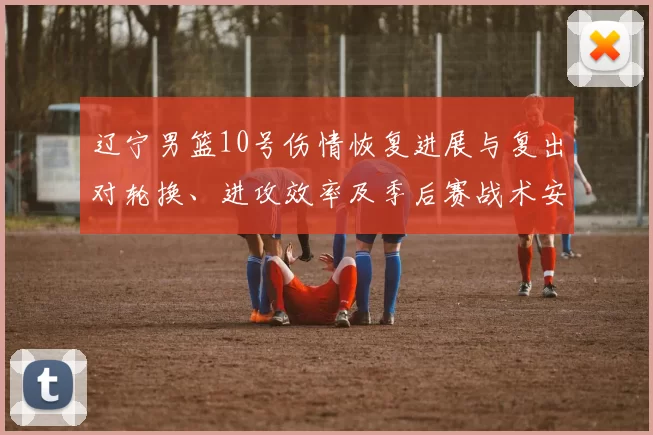 辽宁男篮10号伤情恢复进展与复出对轮换、进攻效率及季后赛战术安排影响