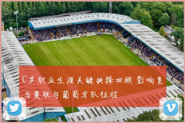 C罗职业生涯关键抉择回顾 影响皇马曼联与葡萄牙队征程