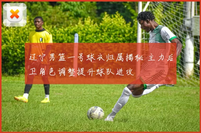 辽宁男篮一号球衣归属揭秘 主力后卫角色调整提升球队进攻