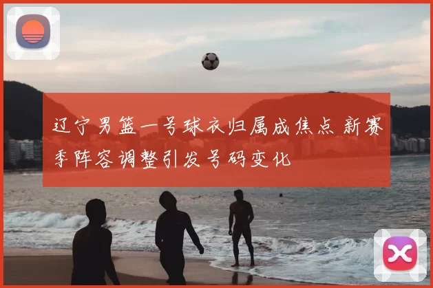 辽宁男篮一号球衣归属成焦点 新赛季阵容调整引发号码变化