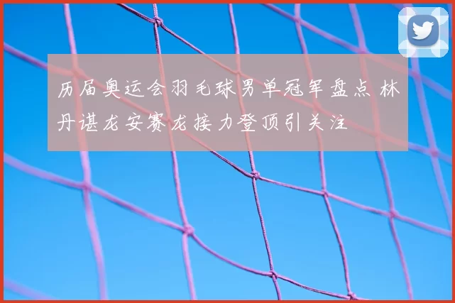 历届奥运会羽毛球男单冠军盘点 林丹谌龙安赛龙接力登顶引关注