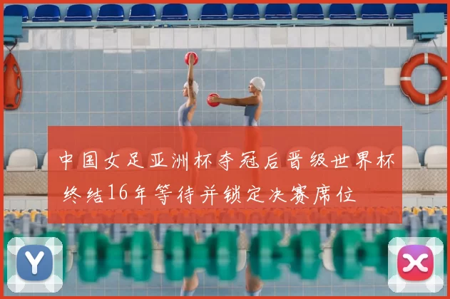 中国女足亚洲杯夺冠后晋级世界杯 终结16年等待并锁定决赛席位