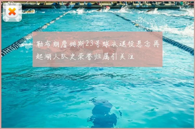 勒布朗詹姆斯23号球衣退役悬念再起湖人队史荣誉归属引关注