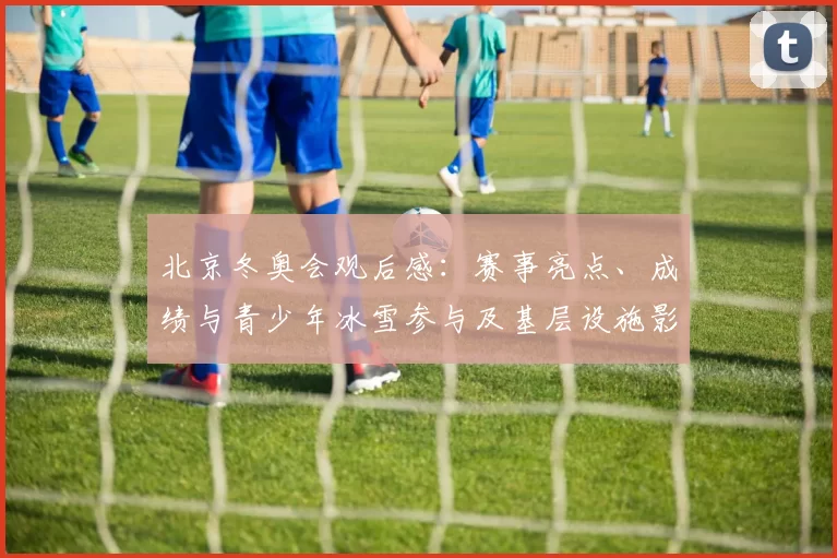 北京冬奥会观后感:赛事亮点、成绩与青少年冰雪参与及基层设施影响分析