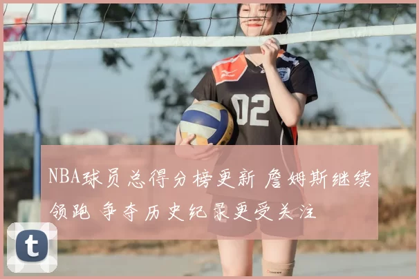 NBA球员总得分榜更新 詹姆斯继续领跑 争夺历史纪录更受关注