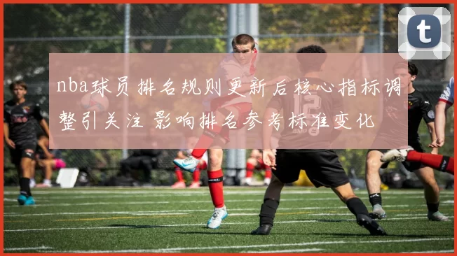 nba球员排名规则更新后核心指标调整引关注 影响排名参考标准变化