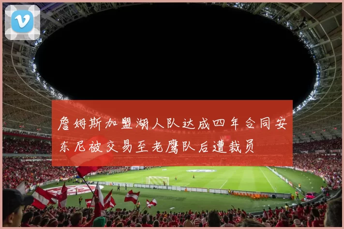 詹姆斯加盟湖人队达成四年合同安东尼被交易至老鹰队后遭裁员