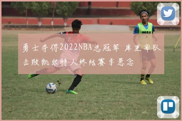 勇士夺得2022NBA总冠军 库里率队击败凯尔特人终结赛季悬念