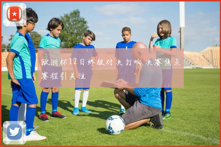 欧洲杯12日终极对决打响 决赛焦点赛程引关注