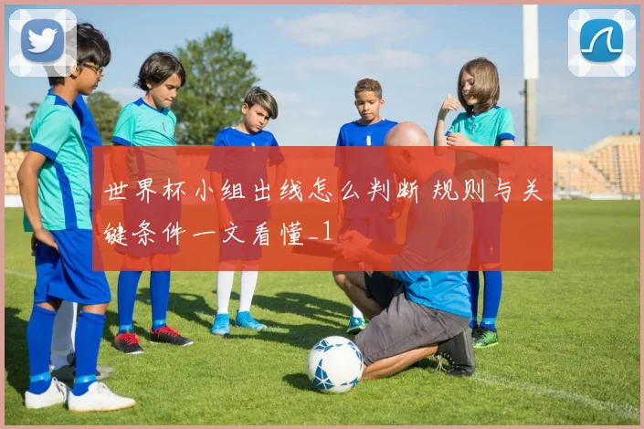 世界杯小组出线怎么判断 规则与关键条件一文看懂_1