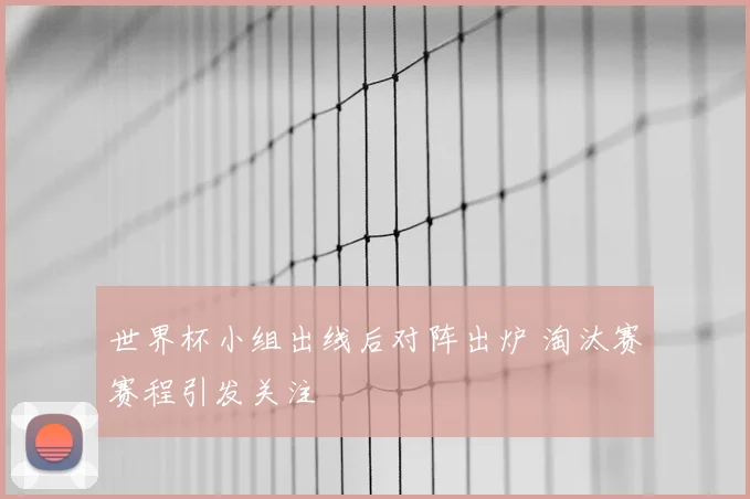 世界杯小组出线后对阵出炉 淘汰赛赛程引发关注