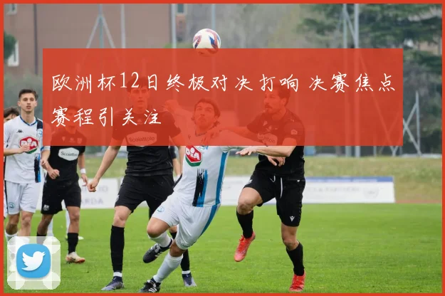 欧洲杯12日终极对决打响 决赛焦点赛程引关注