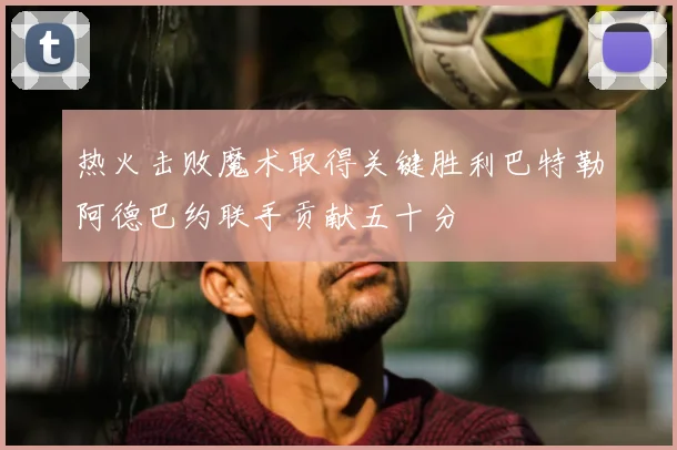 热火击败魔术取得关键胜利巴特勒阿德巴约联手贡献五十分